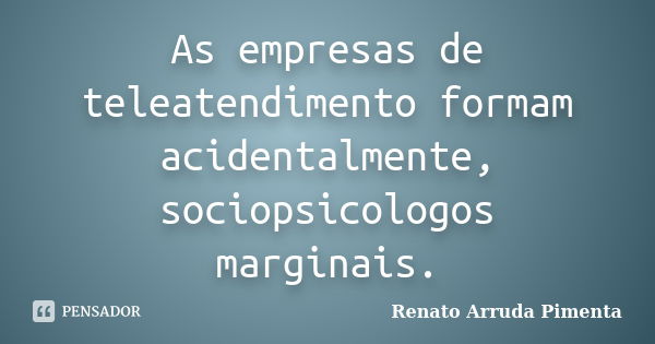 As empresas de teleatendimento formam acidentalmente, sociopsicologos marginais.... Frase de Renato Arruda Pimenta.