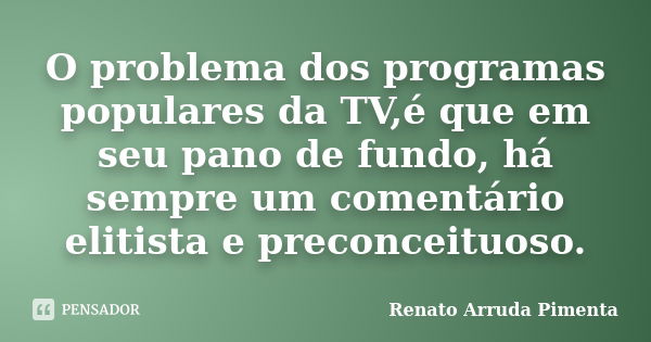 O problema dos programas populares da TV,é que em seu pano de fundo, há sempre um comentário elitista e preconceituoso.... Frase de Renato Arruda Pimenta.