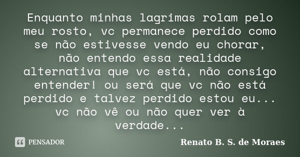Enquanto minhas lagrimas rolam pelo meu rosto, vc permanece perdido como se não estivesse vendo eu chorar, não entendo essa realidade alternativa que vc está, n... Frase de Renato B. S. de Moraes.