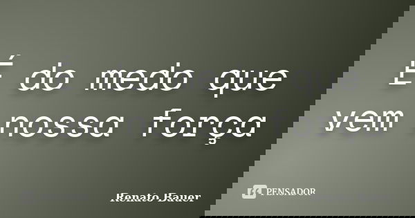 É do medo que vem nossa força... Frase de Renato Bauer.