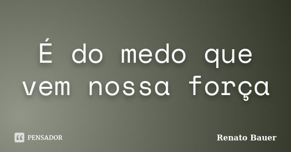 É do medo que vem nossa força... Frase de Renato Bauer.