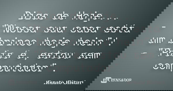 Dias de Hoje... - "Nossa sua casa está um brinco hoje hein"! - "Pois é, estou sem computador".... Frase de Renato Bisturi.