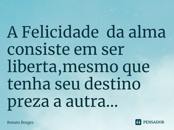 A Felicidade da alma consiste em ser liberta,mesmo que tenha seu destino preza a autra...... Frase de Renato Borges.