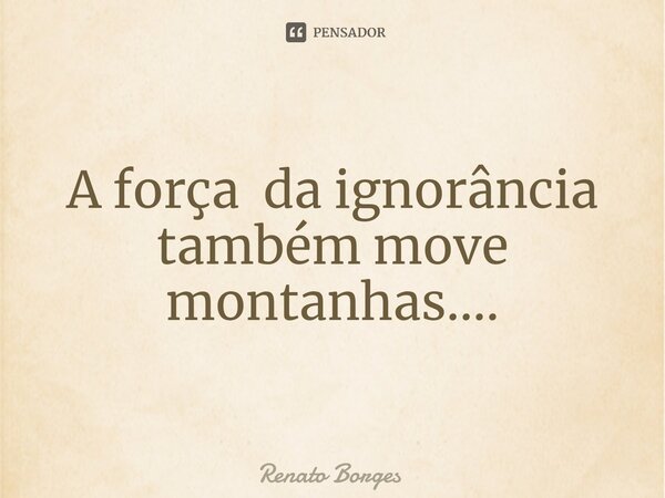 ⁠A força da ignorância também move montanhas....... Frase de Renato Borges.