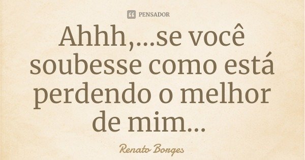 Ahhh,...se você soubesse como está perdendo o melhor de mim...... Frase de Renato Borges.