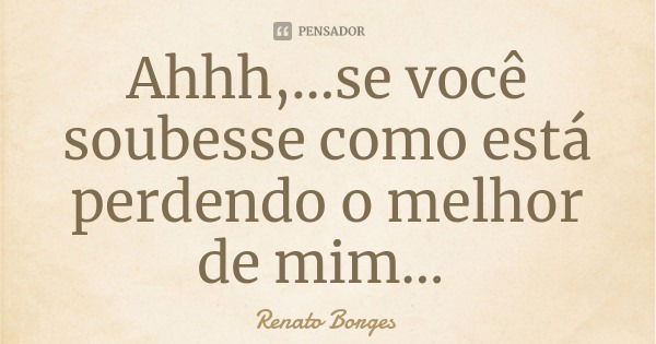 Ahhh,...se você soubesse como está perdendo o melhor de mim...... Frase de Renato Borges.