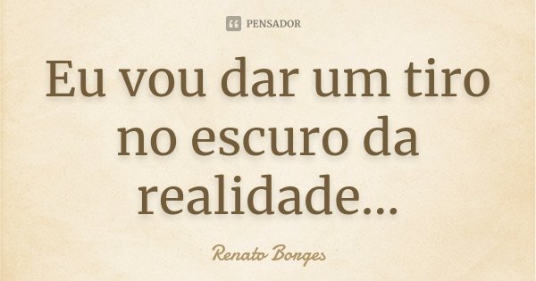 Eu vou dar um tiro no escuro da realidade...... Frase de Renato Borges.