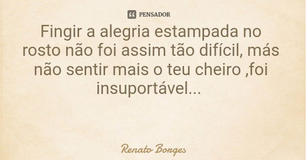 Fingir a alegria estampada no rosto não foi assim tão difícil, más não sentir mais o teu cheiro ,foi insuportável...... Frase de Renato Borges.