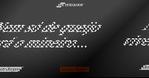 Nem só de queijo viverá o mineiro....... Frase de Renato Borges.