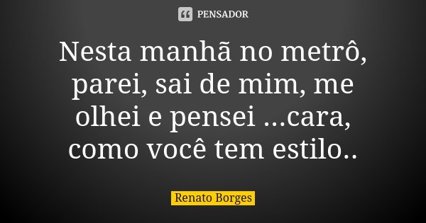 Nesta manhã no metrô, parei, sai de mim, me olhei e pensei ...cara, como você tem estilo..... Frase de Renato Borges.