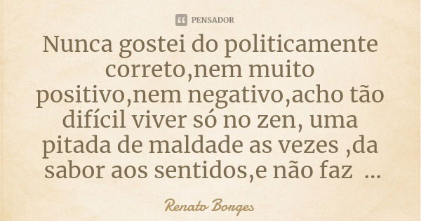 Nunca gostei do politicamente correto,nem muito positivo,nem negativo,acho tão difícil viver só no zen, uma pitada de maldade as vezes ,da sabor aos sentidos,e ... Frase de Renato Borges.