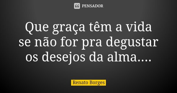 Que graça têm a vida se não for pra degustar os desejos da alma....... Frase de Renato Borges.