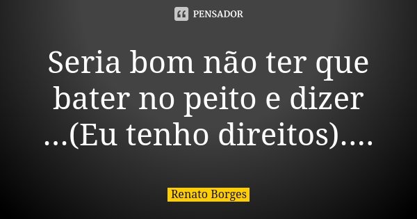 Seria bom não ter que bater no peito e dizer ...(Eu tenho direitos)....... Frase de Renato Borges.
