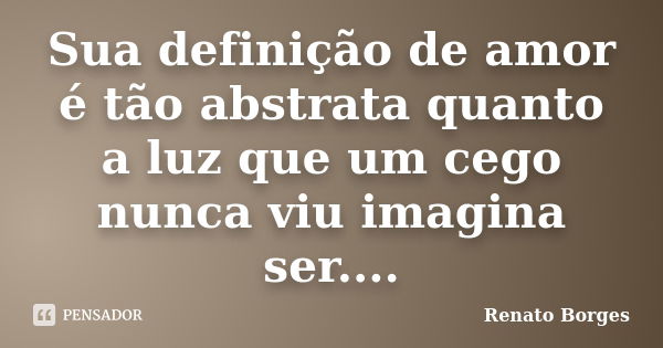 Sua definição de amor é tão abstrata quanto a luz que um cego nunca viu imagina ser....... Frase de Renato Borges.