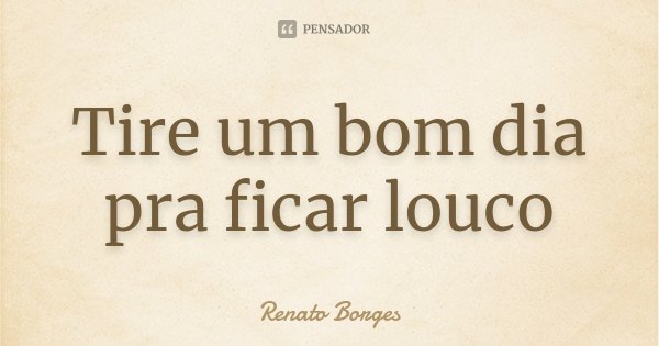 Tire um bom dia pra ficar louco... Frase de Renato Borges.