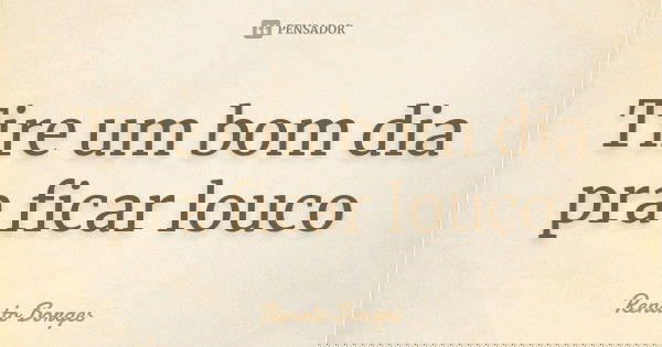 Tire um bom dia pra ficar louco... Frase de Renato Borges.