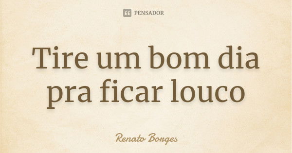 Tire um bom dia pra ficar louco... Frase de Renato Borges.