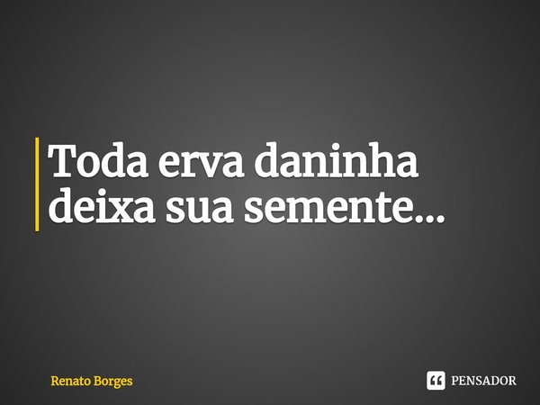 Toda erva daninha deixa sua semente...⁠... Frase de Renato Borges.