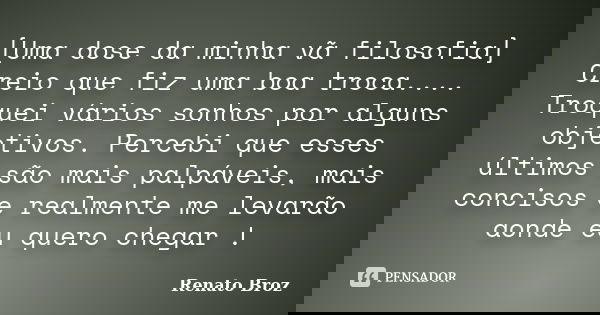 ‎[Uma dose da minha vã filosofia] Creio que fiz uma boa troca.... Troquei vários sonhos por alguns objetivos. Percebi que esses últimos são mais palpáveis... Frase de Renato Broz.