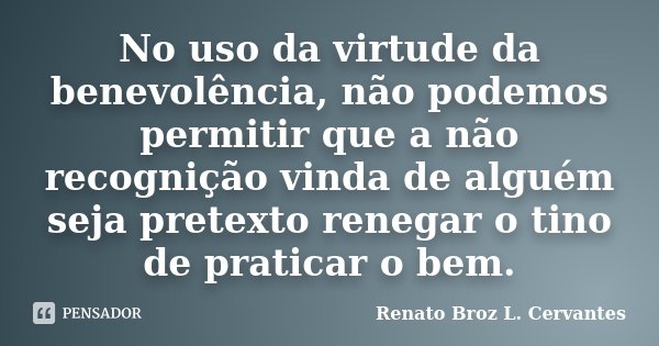 No uso da virtude da benevolência, não podemos permitir que a não recognição vinda de alguém seja pretexto renegar o tino de praticar o bem.... Frase de Renato Broz L. Cervantes.