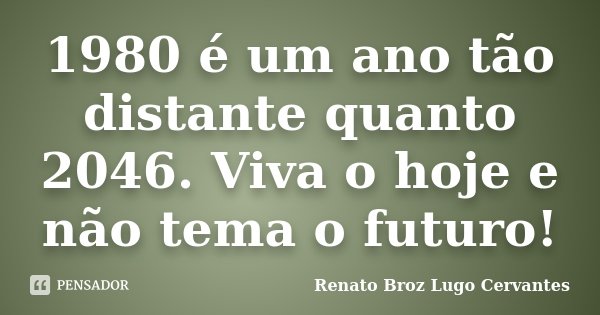 1980 é um ano tão distante quanto 2046. Viva o hoje e não tema o futuro!... Frase de Renato Broz Lugo Cervantes.