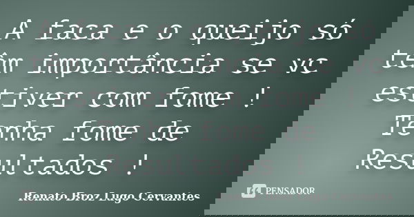 A faca e o queijo só têm importância se vc estiver com fome ! Tenha fome de Resultados !... Frase de Renato Broz Lugo Cervantes.
