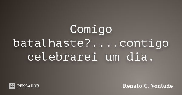 Comigo batalhaste?....contigo celebrarei um dia.... Frase de Renato C. Vontade.