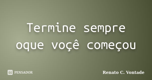 Termine sempre oque voçê começou... Frase de Renato C. Vontade.