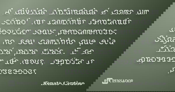A dúvida infundada é como um sinal no caminho tentando desviar seus pensamentos. Siga no seu caminho que ela ficará para trás. E se aparecer de novo, repita o p... Frase de Renato Cardoso.