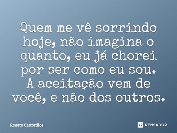 ⁠Quem me vê sorrindo hoje, não imagina o quanto, eu já chorei por ser como eu sou. A aceitação vem de você, e não dos outros.... Frase de Renato Cattordios.