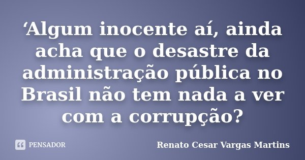 ‘Algum inocente aí, ainda acha que o desastre da administração pública no Brasil não tem nada a ver com a corrupção?... Frase de Renato Cesar Vargas Martins.