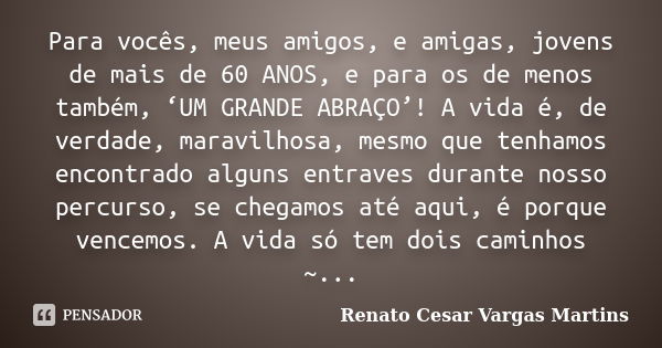 Para vocês, meus amigos, e amigas, jovens de mais de 60 ANOS, e para os de menos também, ‘UM GRANDE ABRAÇO’! A vida é, de verdade, maravilhosa, mesmo que tenham... Frase de Renato Cesar Vargas Martins.