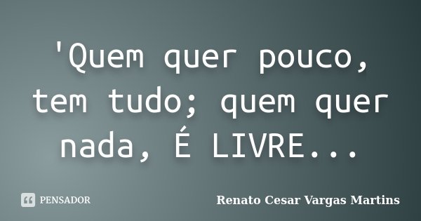 'Quem quer pouco, tem tudo; quem quer nada, É LIVRE...... Frase de Renato Cesar Vargas Martins.