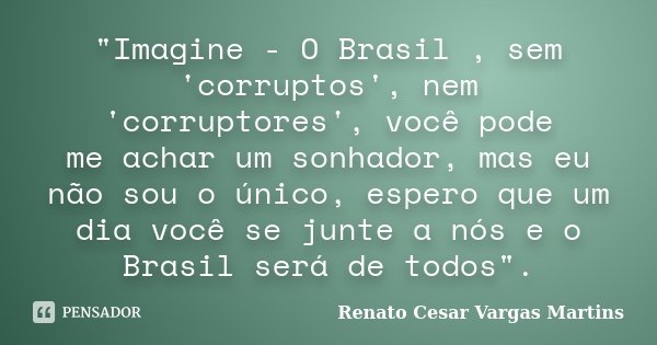 "Imagine - O Brasil , sem 'corruptos', nem 'corruptores', você pode me achar um sonhador, mas eu não sou o único, espero que um dia você se junte a nós e o... Frase de Renato Cesar Vargas Martins.