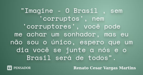 "Imagine - O Brasil , sem 'corruptos', nem 'corruptores', você pode me achar um sonhador, mas eu não sou o único, espero que um dia você se junte a nós e o... Frase de Renato Cesar Vargas Martins.