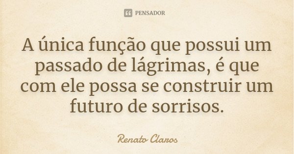 A única função que possui um passado de lágrimas, é que com ele possa se construir um futuro de sorrisos.... Frase de Renato Claros.