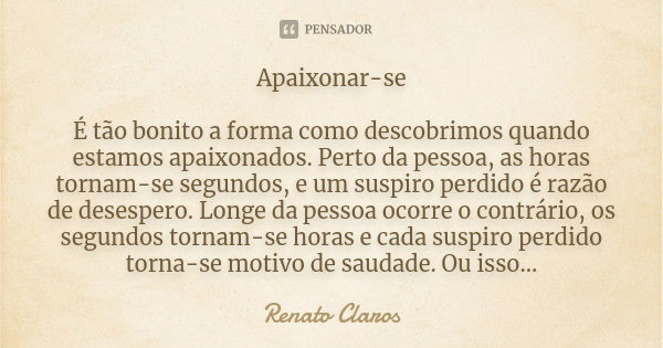 Apaixonar-se É tão bonito a forma como descobrimos quando estamos apaixonados. Perto da pessoa, as horas tornam-se segundos, e um suspiro perdido é razão de des... Frase de Renato Claros.