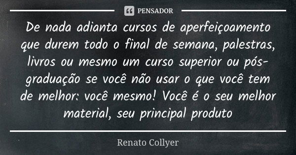 De nada adianta cursos de aperfeiçoamento que durem todo o final de semana, palestras, livros ou mesmo um curso superior ou pós-graduação se você não usar o que... Frase de Renato Collyer.