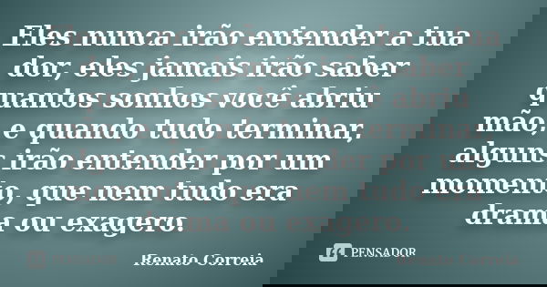 Eles nunca irão entender a tua dor, eles jamais irão saber quantos sonhos você abriu mão, e quando tudo terminar, alguns irão entender por um momento, que nem t... Frase de Renato Correia.
