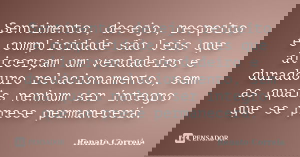 Sentimento, desejo, respeito e cumplicidade são leis que alicerçam um verdadeiro e duradouro relacionamento, sem as quais nenhum ser íntegro que se prese perman... Frase de Renato Correia.