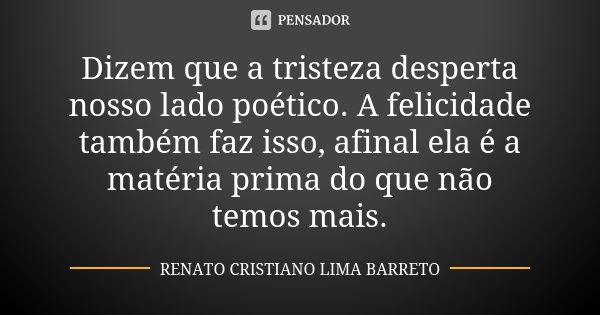 Dizem que a tristeza desperta nosso lado poético. A felicidade também faz isso, afinal ela é a matéria prima do que não temos mais.... Frase de Renato Cristiano Lima Barreto.