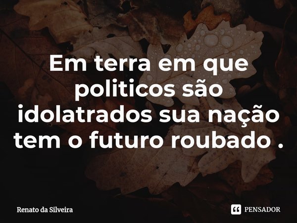 Em terra em que ⁠politicos são idolatrados sua nação tem o futuro roubado .... Frase de Renato da Silveira.