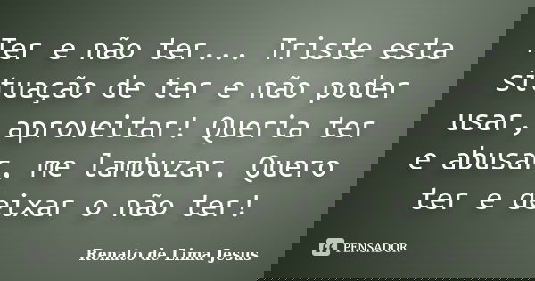 Ter e não ter... Triste esta situação de ter e não poder usar, aproveitar! Queria ter e abusar, me lambuzar. Quero ter e deixar o não ter!... Frase de Renato de Lima Jesus.