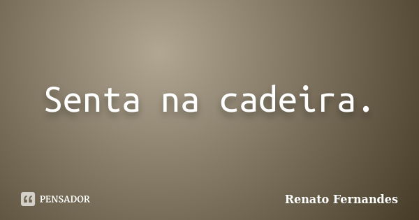 Senta na cadeira.... Frase de Renato Fernandes.