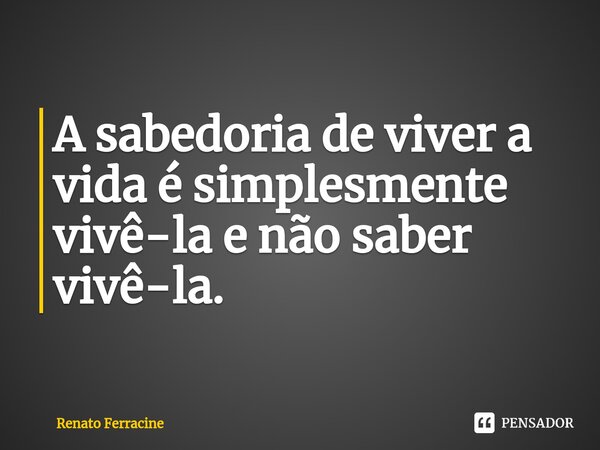 ⁠A sabedoria de viver a vida é simplesmente vivê-la e não saber vivê-la.... Frase de Renato Ferracine.