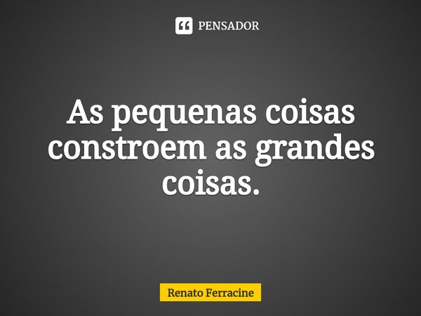 ⁠As pequenas coisas constroem as grandes coisas.... Frase de Renato Ferracine.