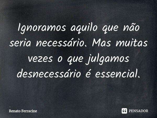 ⁠Ignoramos aquilo que não seria necessário. Mas muitas vezes o que julgamos desnecessário é essencial.... Frase de Renato Ferracine.