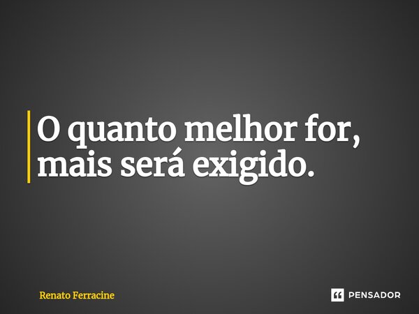 ⁠O quanto melhor for, mais será exigido.... Frase de Renato Ferracine.