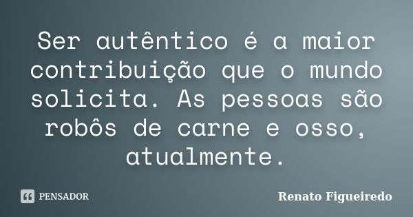 Ser autêntico é a maior contribuição que o mundo solicita. As pessoas são robôs de carne e osso, atualmente.... Frase de Renato Figueiredo.