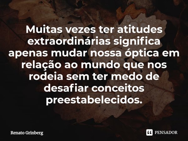 ⁠Muitas vezes ter atitudes extraordinárias significa apenas mudar nossa óptica em relação ao mundo que nos rodeia sem ter medo de desafiar conceitos preestabele... Frase de Renato Grinberg.